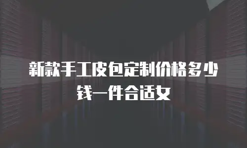 新款手工皮包定制价格多少钱一件合适女
