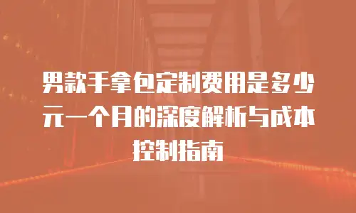男款手拿包定制费用是多少元一个月的深度解析与成本控制指南