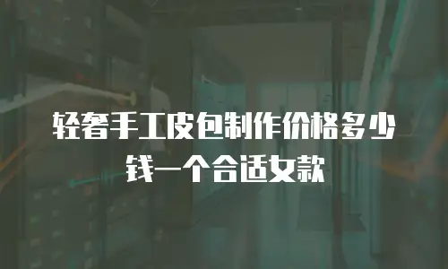 轻奢手工皮包制作价格多少钱一个合适女款