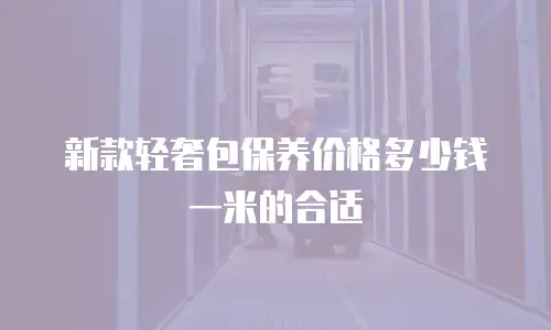 新款轻奢包保养价格多少钱一米的合适