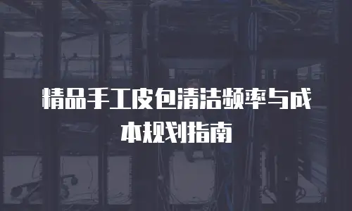 精品手工皮包清洁频率与成本规划指南