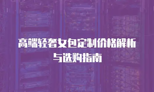 高端轻奢女包定制价格解析与选购指南