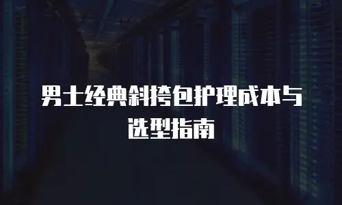 男士经典斜挎包护理成本与选型指南