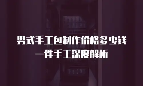 男式手工包制作价格多少钱一件手工深度解析
