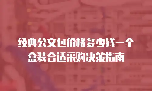 经典公文包价格多少钱一个盒装合适采购决策指南