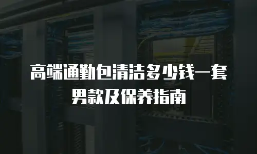 高端通勤包清洁多少钱一套男款及保养指南