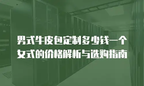 男式牛皮包定制多少钱一个女式的价格解析与选购指南