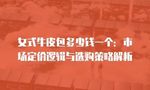 女式牛皮包多少钱一个：市场定价逻辑与选购策略解析