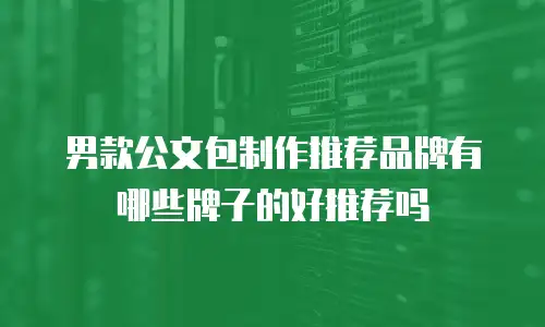 男款公文包制作推荐品牌有哪些牌子的好推荐吗