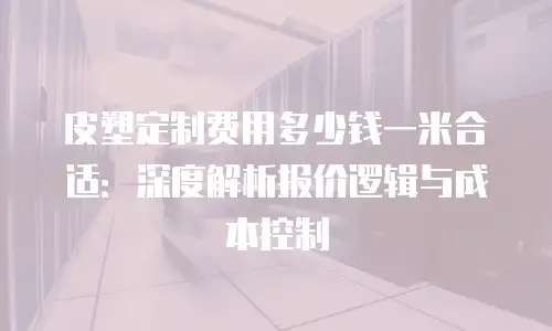 皮塑定制费用多少钱一米合适：深度解析报价逻辑与成本控制