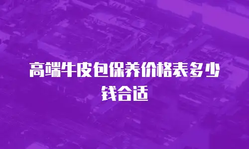 高端牛皮包保养价格表多少钱合适