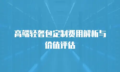 高端轻奢包定制费用解析与价值评估