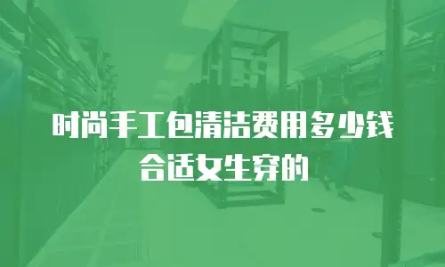 时尚手工包清洁费用多少钱合适女生穿的