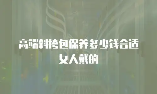 高端斜挎包保养多少钱合适女人戴的