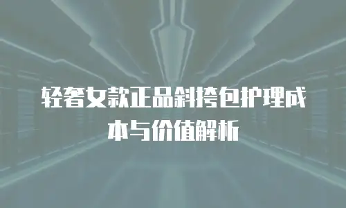 轻奢女款正品斜挎包护理成本与价值解析