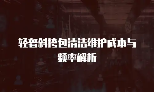 轻奢斜挎包清洁维护成本与频率解析
