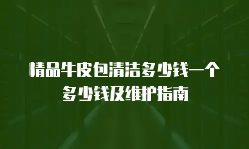 精品牛皮包清洁多少钱一个多少钱及维护指南