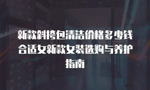 新款斜挎包清洁价格多少钱合适女新款女装选购与养护指南