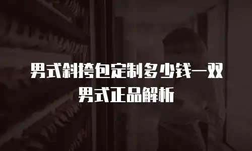 男式斜挎包定制多少钱一双男式正品解析