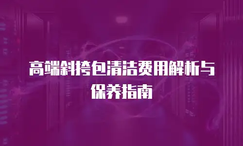 高端斜挎包清洁费用解析与保养指南