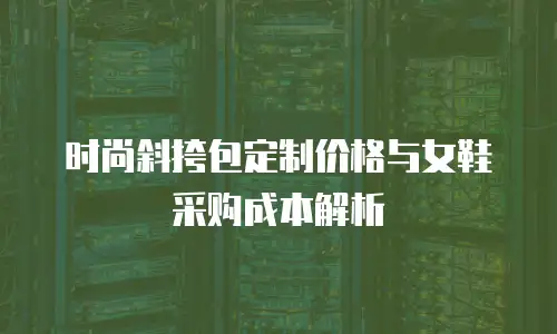 时尚斜挎包定制价格与女鞋采购成本解析