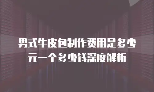 男式牛皮包制作费用是多少元一个多少钱深度解析