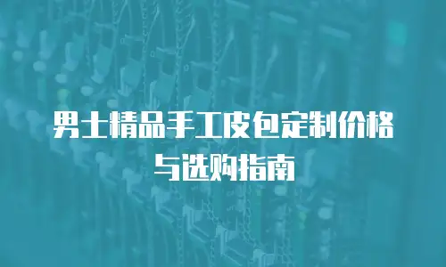 男士精品手工皮包定制价格与选购指南