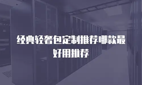 经典轻奢包定制推荐哪款最好用推荐