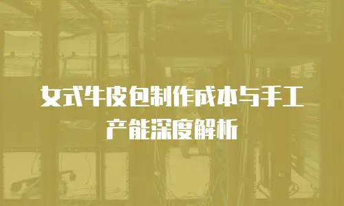 女式牛皮包制作成本与手工产能深度解析