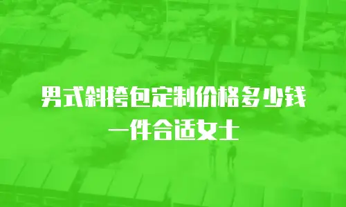 男式斜挎包定制价格多少钱一件合适女士