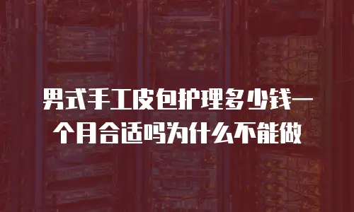 男式手工皮包护理多少钱一个月合适吗为什么不能做