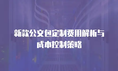 新款公文包定制费用解析与成本控制策略