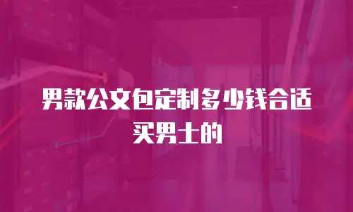 男款公文包定制多少钱合适买男士的