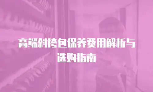 高端斜挎包保养费用解析与选购指南
