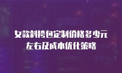 女款斜挎包定制价格多少元左右及成本优化策略