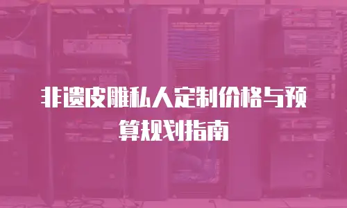 非遗皮雕私人定制价格与预算规划指南