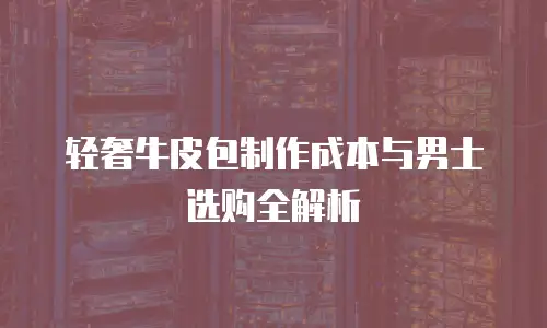 轻奢牛皮包制作成本与男士选购全解析