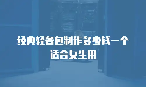 经典轻奢包制作多少钱一个适合女生用