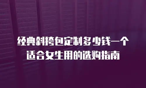 经典斜挎包定制多少钱一个适合女生用的选购指南