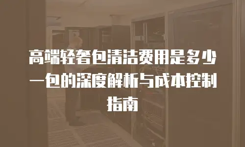 高端轻奢包清洁费用是多少一包的深度解析与成本控制指南