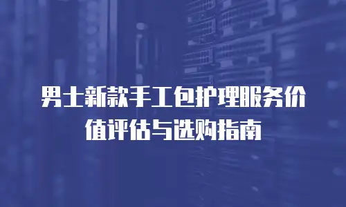 男士新款手工包护理服务价值评估与选购指南