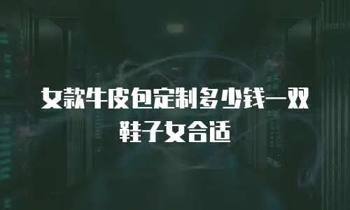 女款牛皮包定制多少钱一双鞋子女合适