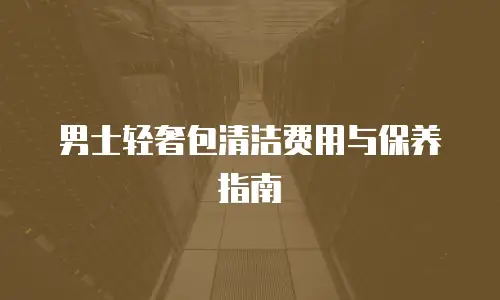 男士轻奢包清洁费用与保养指南