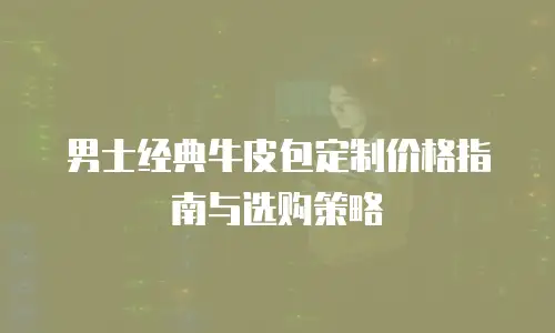 男士经典牛皮包定制价格指南与选购策略