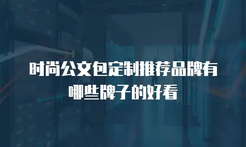 时尚公文包定制推荐品牌有哪些牌子的好看