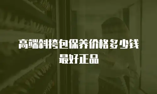 高端斜挎包保养价格多少钱最好正品