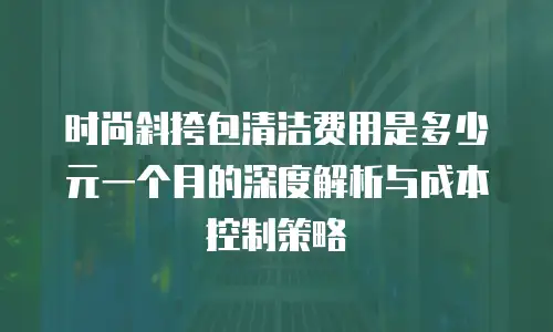 时尚斜挎包清洁费用是多少元一个月的深度解析与成本控制策略