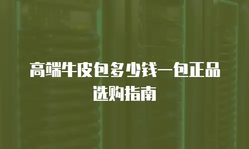 高端牛皮包多少钱一包正品选购指南