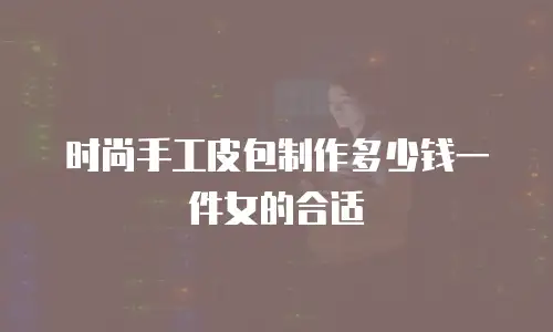 时尚手工皮包制作多少钱一件女的合适