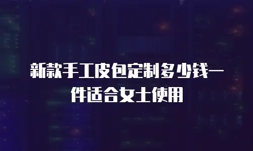 新款手工皮包定制多少钱一件适合女士使用